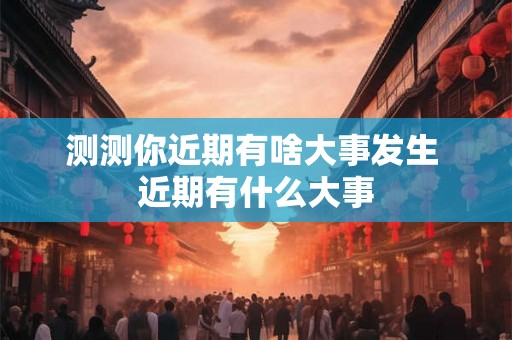 测测你近期有啥大事发生 近期有什么大事