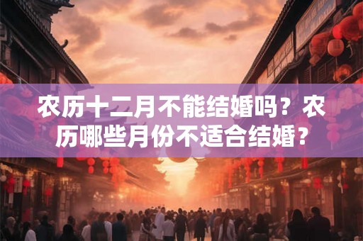 农历十二月不能结婚吗？农历哪些月份不适合结婚？