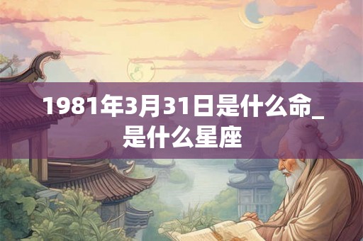 1981年3月31日是什么命_是什么星座 1981年3月31日是什么命_是什么星座