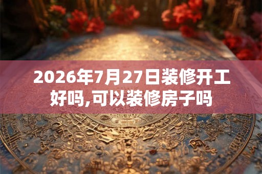 2026年7月27日装修开工好吗,可以装修房子吗