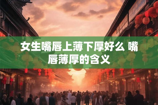女生嘴唇上薄下厚好么 嘴唇薄厚的含义