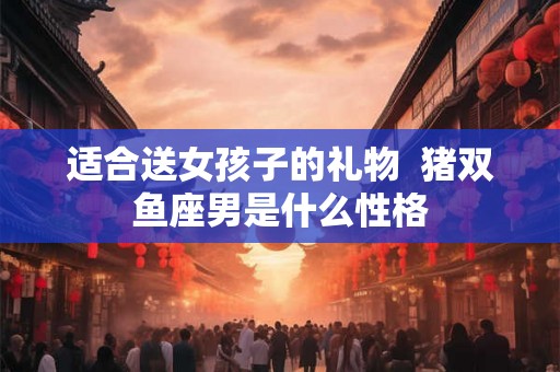 适合送女孩子的礼物  猪双鱼座男是什么性格
