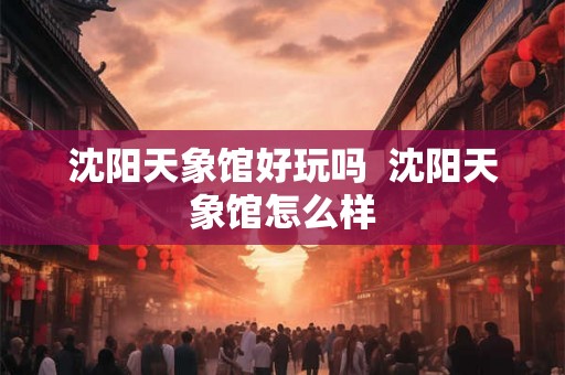 沈阳天象馆好玩吗  沈阳天象馆怎么样