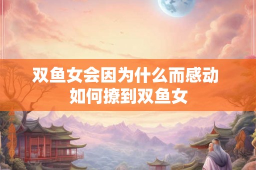 双鱼女会因为什么而感动 如何撩到双鱼女 双鱼女会因为什么而感动 如何撩到双鱼女