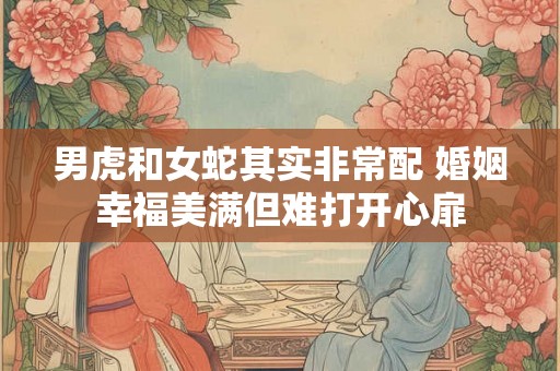 男虎和女蛇其实非常配 婚姻幸福美满但难打开心扉