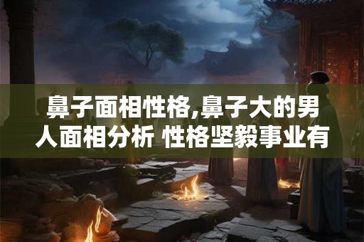 鼻子面相性格,鼻子大的男人面相分析 性格坚毅事业有成？
