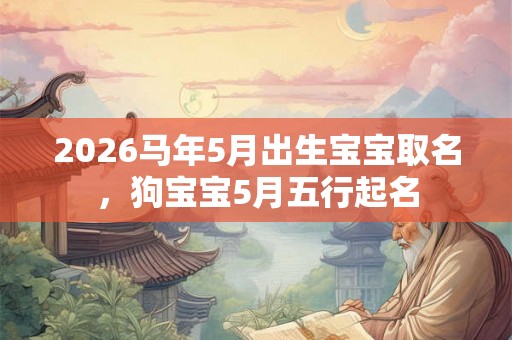 2026马年5月出生宝宝取名,狗宝宝5月五行起名 2026马年5月出生宝宝取名,狗宝宝5月五行起名