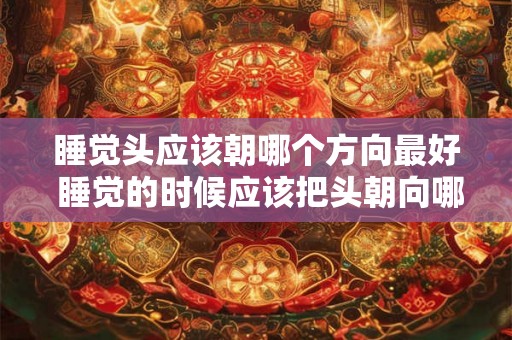 睡觉头应该朝哪个方向最好 睡觉的时候应该把头朝向哪个方向才最健康 睡觉头应该朝哪个方向最好 睡觉的时候应该把头朝向哪个方向才最健康