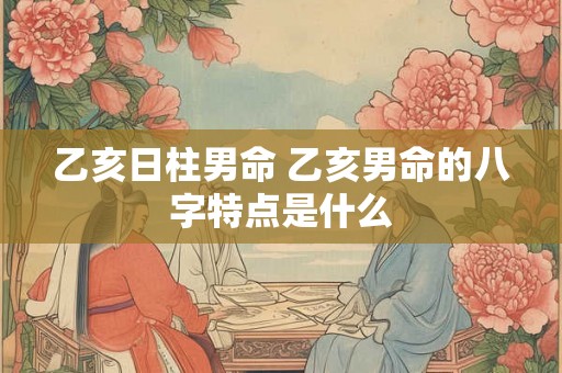 乙亥日柱男命 乙亥男命的八字特点是什么
