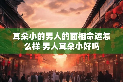 耳朵小的男人的面相命运怎么样 男人耳朵小好吗 耳朵小的男人的面相命运怎么样 男人耳朵小好吗