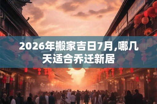 2026年搬家吉日7月,哪几天适合乔迁新居
