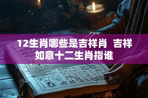12生肖哪些是吉祥肖 吉祥如意十二生肖指谁 12生肖哪些是吉祥肖 吉祥如意十二生肖指谁