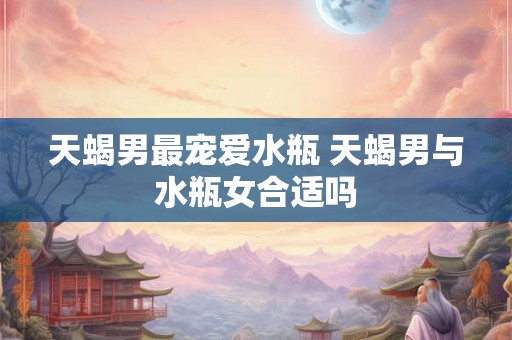 天蝎男最宠爱水瓶 天蝎男与水瓶女合适吗