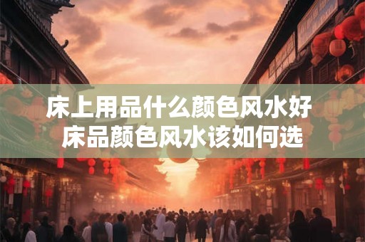 床上用品什么颜色风水好 床品颜色风水该如何选 床上用品什么颜色风水好 床品颜色风水该如何选