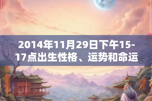 2014年11月29日下午15-17点出生性格、运势和命运 2014年11月29日下午15-17点出生性格、运势和命运