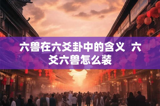 六兽在六爻卦中的含义 六爻六兽怎么装 六兽在六爻卦中的含义 六爻六兽怎么装