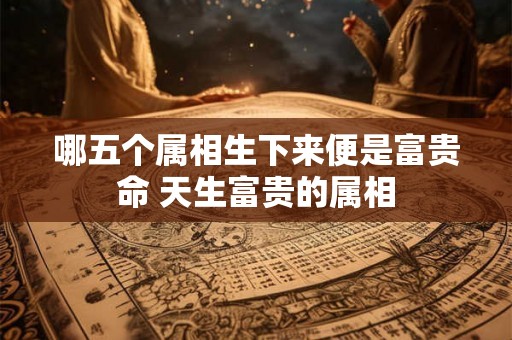 哪五个属相生下来便是富贵命 天生富贵的属相