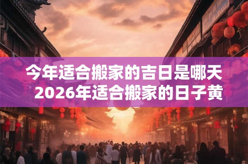今年适合搬家的吉日是哪天  2026年适合搬家的日子黄历
