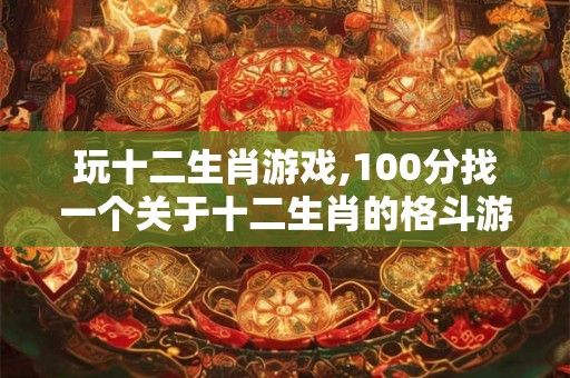 玩十二生肖游戏,100分找一个关于十二生肖的格斗游戏 玩十二生肖游戏,100分找一个关于十二生肖的格斗游戏