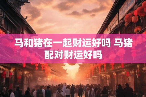 马和猪在一起财运好吗 马猪配对财运好吗 马和猪在一起财运好吗 马猪配对财运好吗