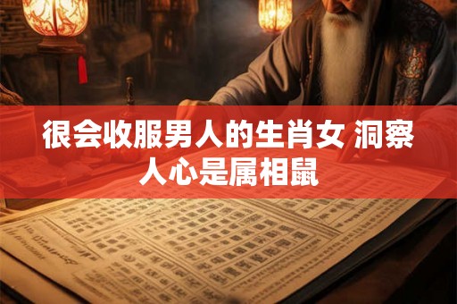 很会收服男人的生肖女 洞察人心是属相鼠