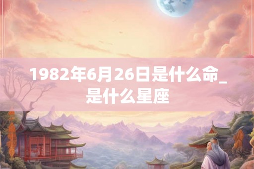 1982年6月26日是什么命_是什么星座 1982年6月26日是什么命_是什么星座