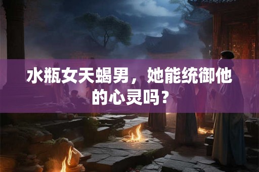 水瓶女天蝎男，她能统御他的心灵吗？