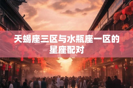天蝎座三区与水瓶座一区的星座配对 天蝎座三区与水瓶座一区的星座配对