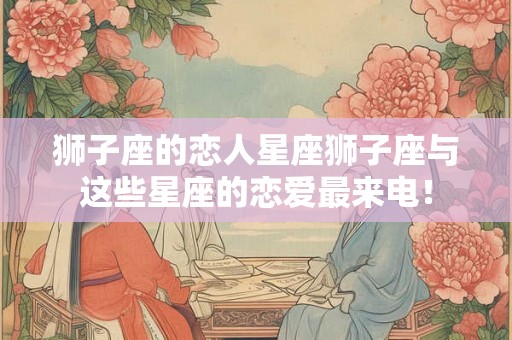 狮子座的恋人星座狮子座与这些星座的恋爱最来电！