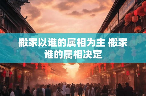 搬家以谁的属相为主 搬家谁的属相决定