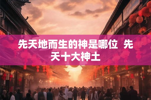 先天地而生的神是哪位  先天十大神土