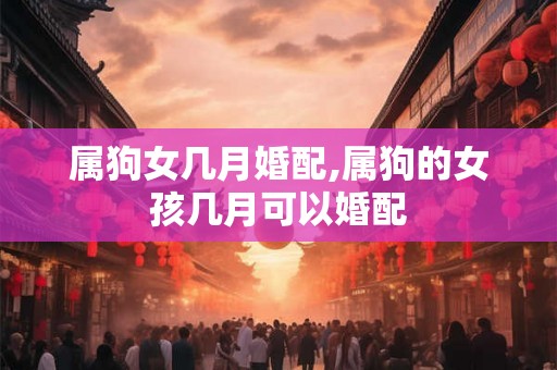 属狗女几月婚配,属狗的女孩几月可以婚配 属狗女几月婚配,属狗的女孩几月可以婚配
