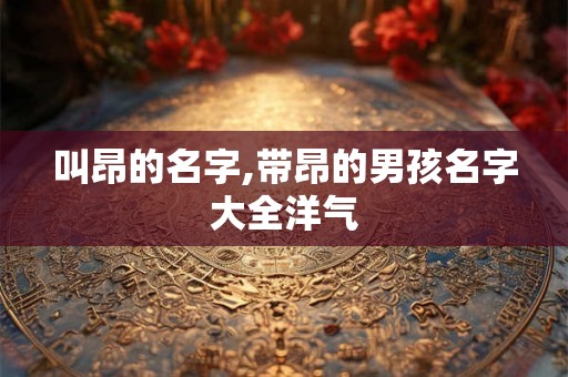 叫昂的名字,带昂的男孩名字大全洋气 叫昂的名字,带昂的男孩名字大全洋气