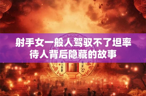 射手女一般人驾驭不了坦率待人背后隐藏的故事