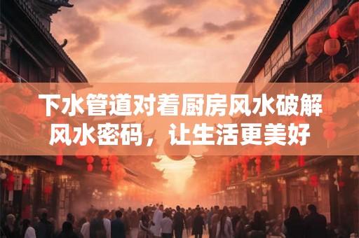 下水管道对着厨房风水破解风水密码,让生活更美好 下水管道对着厨房风水破解风水密码,让生活更美好