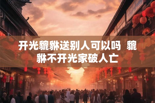 开光貔貅送别人可以吗  貔貅不开光家破人亡