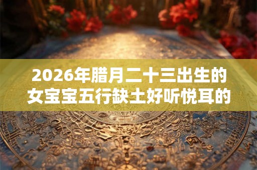 2026年腊月二十三出生的女宝宝五行缺土好听悦耳的名字推荐
