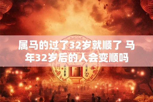 属马的过了32岁就顺了 马年32岁后的人会变顺吗 属马的过了32岁就顺了 马年32岁后的人会变顺吗