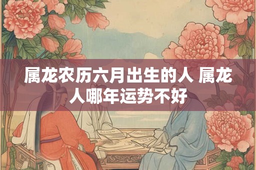 属龙农历六月出生的人 属龙人哪年运势不好
