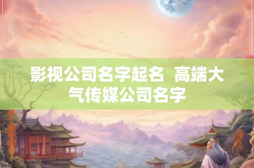 影视公司名字起名  高端大气传媒公司名字