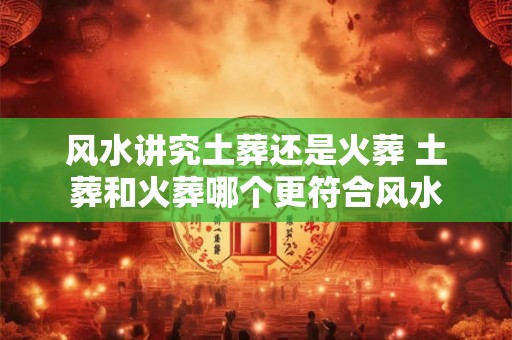 风水讲究土葬还是火葬 土葬和火葬哪个更符合风水