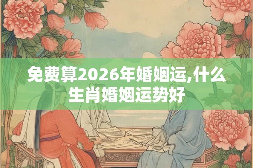免费算2026年婚姻运,什么生肖婚姻运势好 免费算2026年婚姻运,什么生肖婚姻运势好
