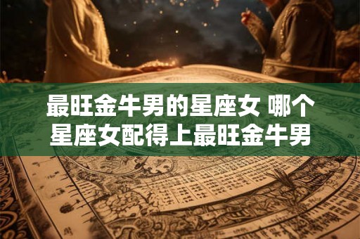 最旺金牛男的星座女 哪个星座女配得上最旺金牛男