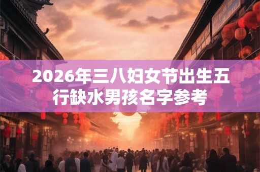 2026年三八妇女节出生五行缺水男孩名字参考 2026年三八妇女节出生五行缺水男孩名字参考