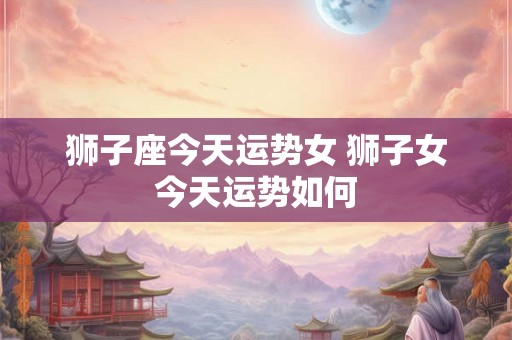 狮子座今天运势女 狮子女今天运势如何
