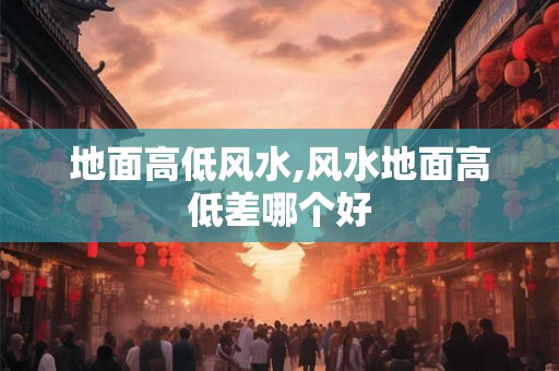 地面高低风水,风水地面高低差哪个好