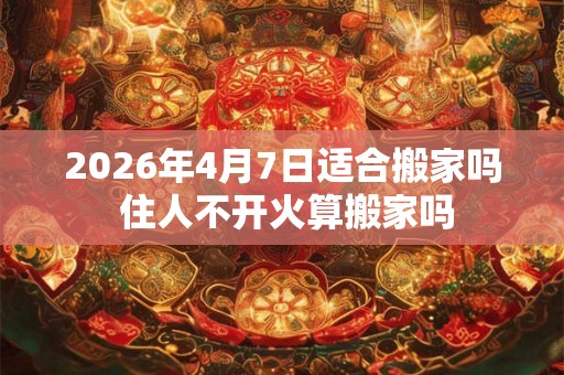2026年4月7日适合搬家吗 住人不开火算搬家吗