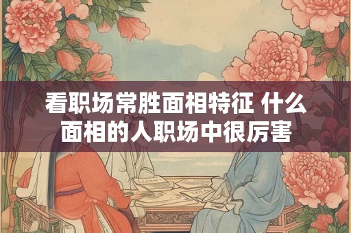 看职场常胜面相特征 什么面相的人职场中很厉害