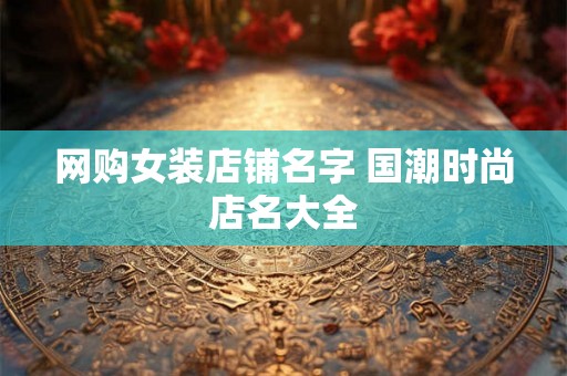 网购女装店铺名字 国潮时尚店名大全 网购女装店铺名字 国潮时尚店名大全