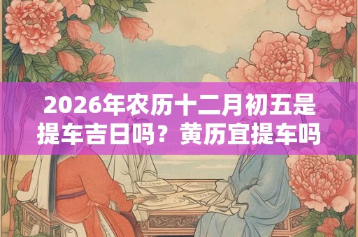 2026年农历十二月初五是提车吉日吗？黄历宜提车吗？